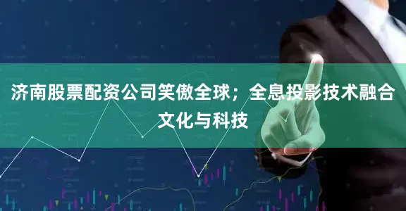 济南股票配资公司笑傲全球；全息投影技术融合文化与科技