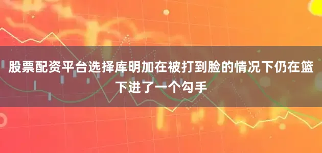 股票配资平台选择库明加在被打到脸的情况下仍在篮下进了一个勾手