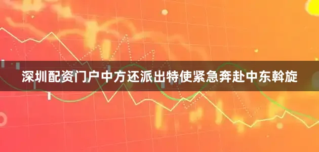 深圳配资门户中方还派出特使紧急奔赴中东斡旋