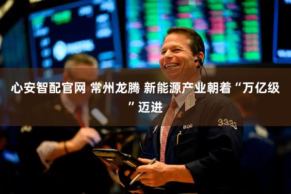 心安智配官网 常州龙腾 新能源产业朝着“万亿级”迈进