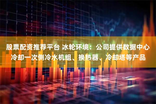 股票配资推荐平台 冰轮环境：公司提供数据中心冷却一次侧冷水机组、换热器、冷却塔等产品