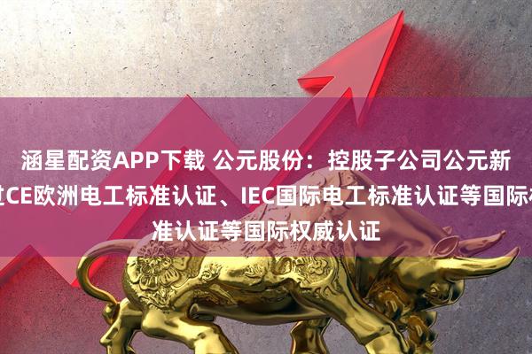 涵星配资APP下载 公元股份：控股子公司公元新能已通过CE欧洲电工标准认证、IEC国际电工标准认证等国际权威认证