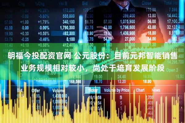 明福今投配资官网 公元股份：目前元邦智能销售业务规模相对较小，尚处于培育发展阶段