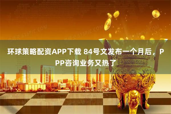 环球策略配资APP下载 84号文发布一个月后，PPP咨询业务又热了