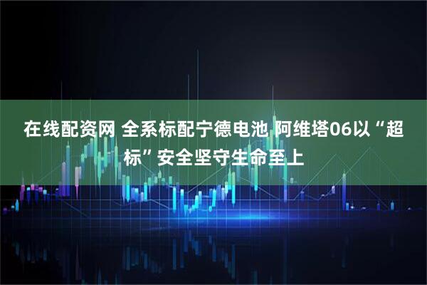 在线配资网 全系标配宁德电池 阿维塔06以“超标”安全坚守生命至上