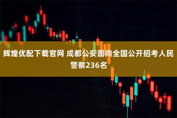 辉煌优配下载官网 成都公安面向全国公开招考人民警察236名