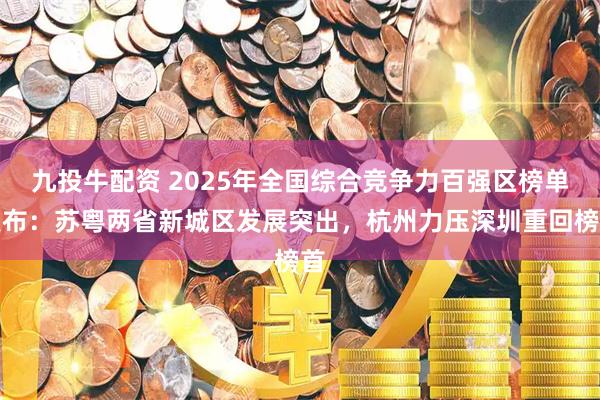 九投牛配资 2025年全国综合竞争力百强区榜单发布：苏粤两省新城区发展突出，杭州力压深圳重回榜首