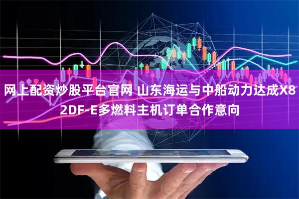 网上配资炒股平台官网 山东海运与中船动力达成X82DF-E多燃料主机订单合作意向