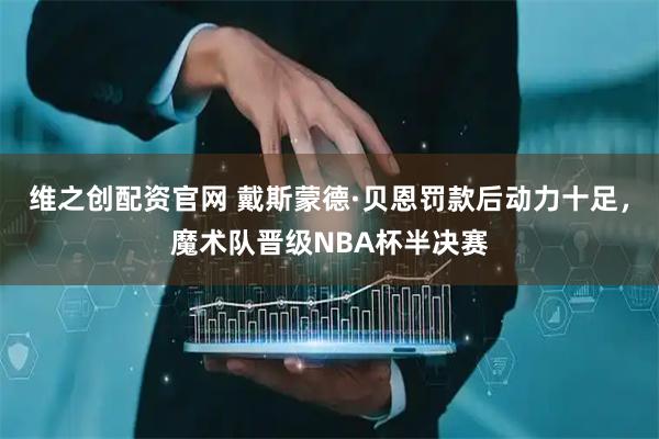 维之创配资官网 戴斯蒙德·贝恩罚款后动力十足，魔术队晋级NBA杯半决赛