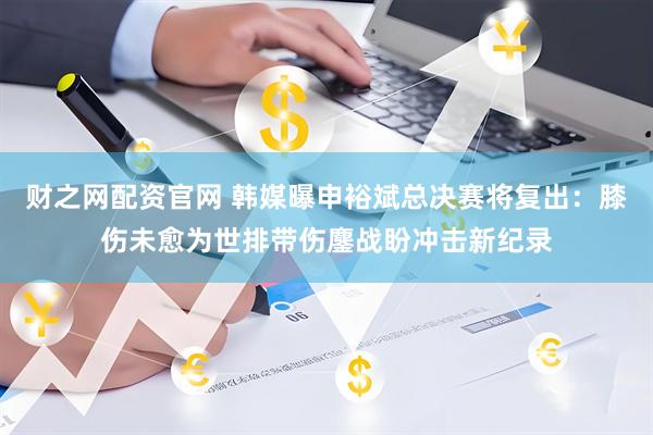 财之网配资官网 韩媒曝申裕斌总决赛将复出：膝伤未愈为世排带伤鏖战盼冲击新纪录