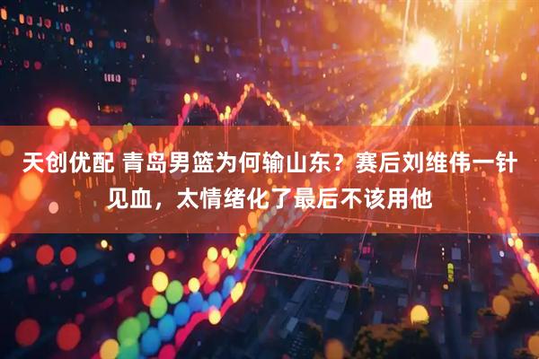 天创优配 青岛男篮为何输山东？赛后刘维伟一针见血，太情绪化了最后不该用他