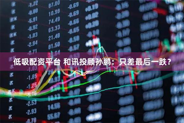 低吸配资平台 和讯投顾孙鹏：只差最后一跌？