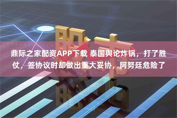 鼎际之家配资APP下载 泰国舆论炸锅，打了胜仗，签协议时却做出重大妥协，阿努廷危险了