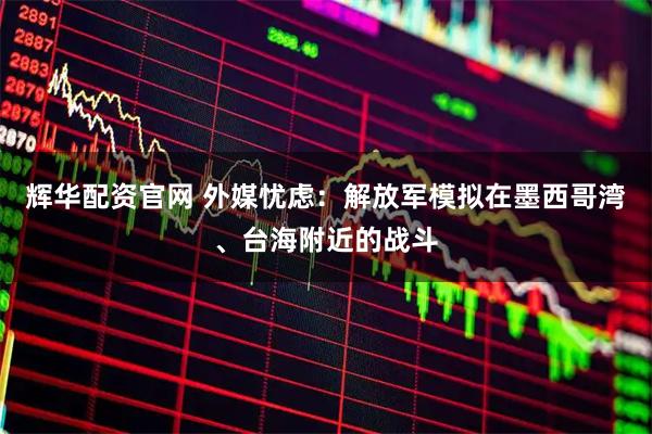 辉华配资官网 外媒忧虑：解放军模拟在墨西哥湾、台海附近的战斗