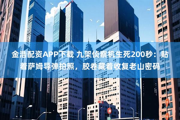 金浩配资APP下载 九架侦察机生死200秒：贴着萨姆导弹拍照，胶卷藏着收复老山密码