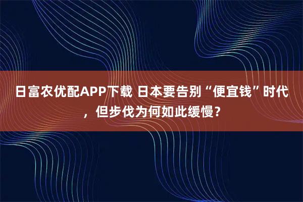 日富农优配APP下载 日本要告别“便宜钱”时代，但步伐为何如此缓慢？