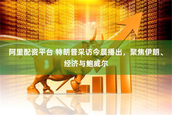 阿里配资平台 特朗普采访今晨播出，聚焦伊朗、经济与鲍威尔