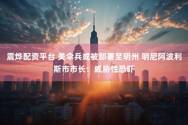 震烨配资平台 美伞兵或被部署至明州 明尼阿波利斯市市长：威胁性恐吓