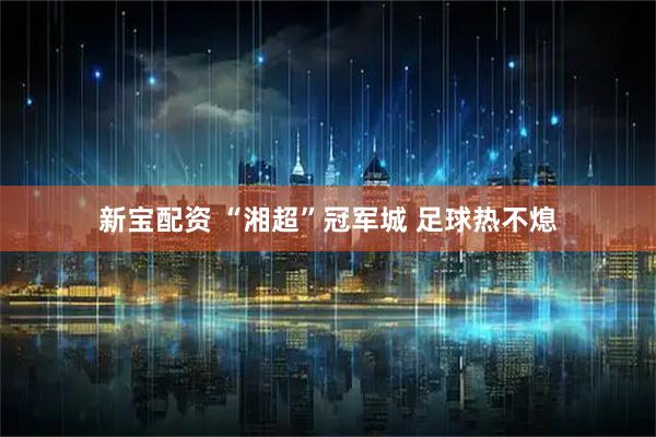 新宝配资 “湘超”冠军城 足球热不熄