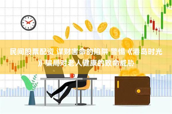 民间股票配资 谋财害命的陷阱 警惕《港岛时光》骗局对老人健康的致命威胁
