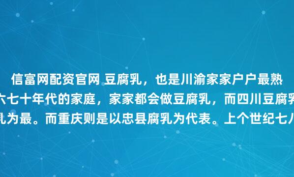 信富网配资官网 豆腐乳，也是川渝家家户户最熟悉的味道。尤其是对于六七十年代的家庭，家家都会做豆腐乳，而四川豆腐乳以夹江、郫县唐昌腐乳为最。而重庆则是以忠县腐乳为代表。上个世纪七八十年代，从重庆乘船到宜昌武汉南京时，船过忠县，总有许多当地百姓用网兜装着忠州豆腐乳，用杆子举到船上来卖。重庆直辖后，忠县由重庆...