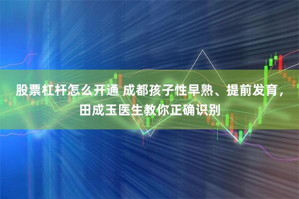 股票杠杆怎么开通 成都孩子性早熟、提前发育，田成玉医生教你正确识别