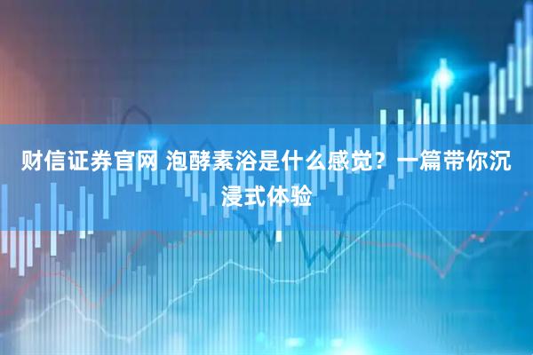 财信证券官网 泡酵素浴是什么感觉？一篇带你沉浸式体验